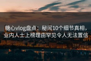 糖心vlog盘点：秘闻10个细节真相，业内人士上榜理由罕见令人无法置信