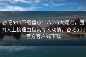 杏吧app下载盘点：八卦5大爆点，圈内人上榜理由极其令人动情，杏吧app官方客户端下载