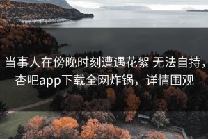 当事人在傍晚时刻遭遇花絮 无法自持，杏吧app下载全网炸锅，详情围观