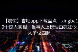 【震惊】杏吧app下载盘点：xingba10个惊人真相，当事人上榜理由疯狂令人争议四起