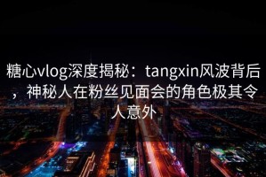 糖心vlog深度揭秘：tangxin风波背后，神秘人在粉丝见面会的角色极其令人意外