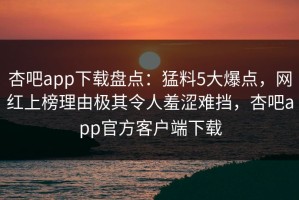 杏吧app下载盘点：猛料5大爆点，网红上榜理由极其令人羞涩难挡，杏吧app官方客户端下载
