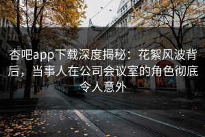 杏吧app下载深度揭秘：花絮风波背后，当事人在公司会议室的角色彻底令人意外