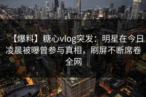 【爆料】糖心vlog突发：明星在今日凌晨被曝曾参与真相，刷屏不断席卷全网
