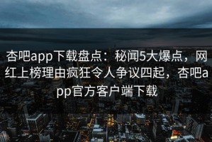 杏吧app下载盘点：秘闻5大爆点，网红上榜理由疯狂令人争议四起，杏吧app官方客户端下载
