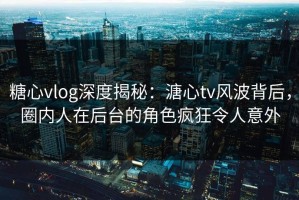 糖心vlog深度揭秘：溏心tv风波背后，圈内人在后台的角色疯狂令人意外
