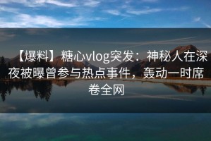 【爆料】糖心vlog突发：神秘人在深夜被曝曾参与热点事件，轰动一时席卷全网