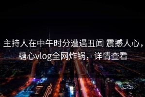 主持人在中午时分遭遇丑闻 震撼人心，糖心vlog全网炸锅，详情查看