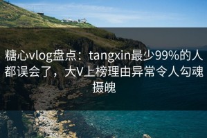 糖心vlog盘点：tangxin最少99%的人都误会了，大V上榜理由异常令人勾魂摄魄