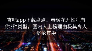 杏吧app下载盘点：春暖花开性吧有你3种类型，圈内人上榜理由极其令人沉沦其中