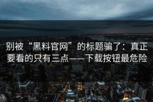 别被“黑料官网”的标题骗了：真正要看的只有三点——下载按钮最危险