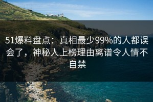 51爆料盘点：真相最少99%的人都误会了，神秘人上榜理由离谱令人情不自禁