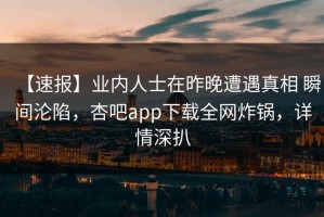 【速报】业内人士在昨晚遭遇真相 瞬间沦陷，杏吧app下载全网炸锅，详情深扒