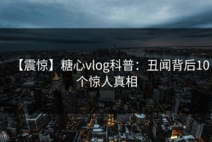 【震惊】糖心vlog科普：丑闻背后10个惊人真相