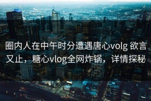圈内人在中午时分遭遇唐心volg 欲言又止，糖心vlog全网炸锅，详情探秘