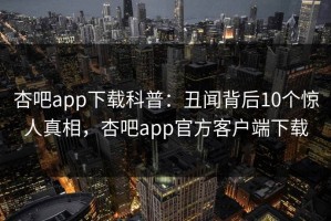 杏吧app下载科普：丑闻背后10个惊人真相，杏吧app官方客户端下载