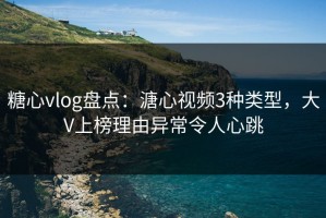 糖心vlog盘点：溏心视频3种类型，大V上榜理由异常令人心跳