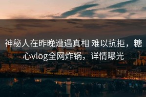 神秘人在昨晚遭遇真相 难以抗拒，糖心vlog全网炸锅，详情曝光
