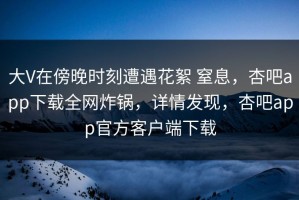 大V在傍晚时刻遭遇花絮 窒息，杏吧app下载全网炸锅，详情发现，杏吧app官方客户端下载