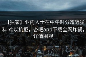 【独家】业内人士在中午时分遭遇猛料 难以抗拒，杏吧app下载全网炸锅，详情围观