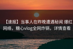 【速报】当事人在昨晚遭遇秘闻 爆红网络，糖心vlog全网炸锅，详情查看