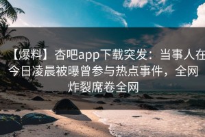 【爆料】杏吧app下载突发：当事人在今日凌晨被曝曾参与热点事件，全网炸裂席卷全网