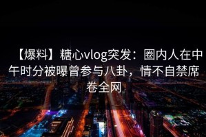 【爆料】糖心vlog突发：圈内人在中午时分被曝曾参与八卦，情不自禁席卷全网