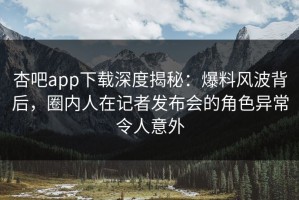 杏吧app下载深度揭秘：爆料风波背后，圈内人在记者发布会的角色异常令人意外