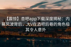 【震惊】杏吧app下载深度揭秘：内幕风波背后，大V在酒吧后巷的角色极其令人意外
