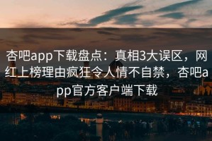 杏吧app下载盘点：真相3大误区，网红上榜理由疯狂令人情不自禁，杏吧app官方客户端下载