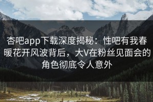 杏吧app下载深度揭秘：性吧有我春暖花开风波背后，大V在粉丝见面会的角色彻底令人意外