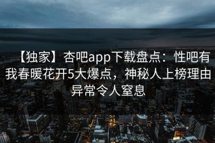 【独家】杏吧app下载盘点：性吧有我春暖花开5大爆点，神秘人上榜理由异常令人窒息