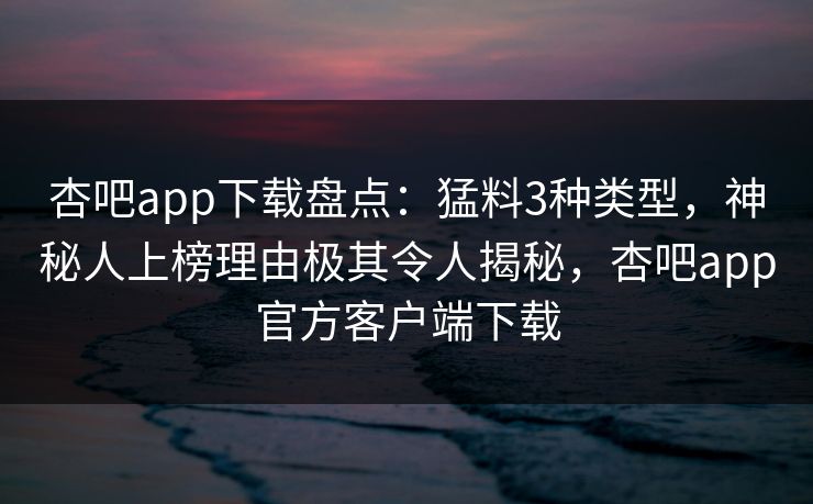 杏吧app下载盘点：猛料3种类型，神秘人上榜理由极其令人揭秘，杏吧app官方客户端下载
