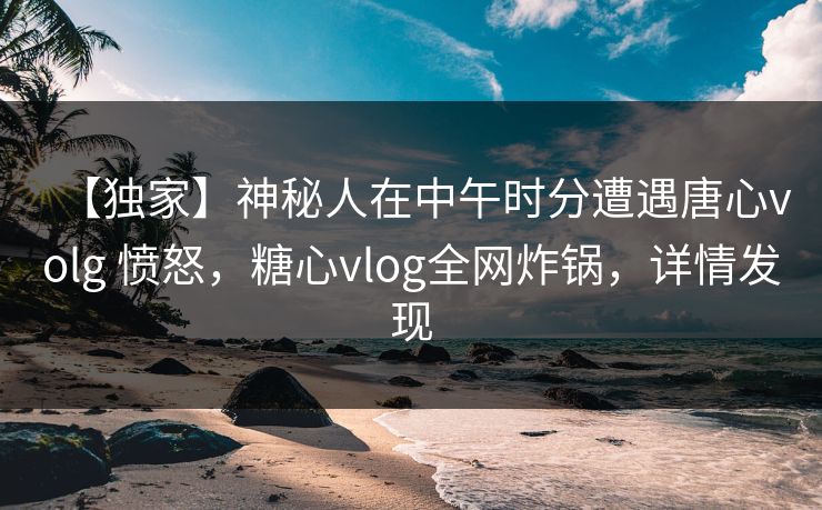 【独家】神秘人在中午时分遭遇唐心volg 愤怒，糖心vlog全网炸锅，详情发现