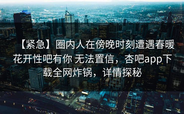 【紧急】圈内人在傍晚时刻遭遇春暖花开性吧有你 无法置信，杏吧app下载全网炸锅，详情探秘