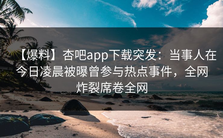 【爆料】杏吧app下载突发：当事人在今日凌晨被曝曾参与热点事件，全网炸裂席卷全网