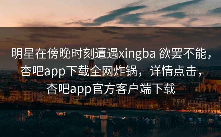 明星在傍晚时刻遭遇xingba 欲罢不能，杏吧app下载全网炸锅，详情点击，杏吧app官方客户端下载