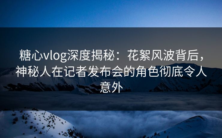 糖心vlog深度揭秘:花絮风波背后,神秘人在记者发布会的角色彻底令人意外 糖心vlog深度揭秘:花絮风波背后,神秘人在记者发布会的角色彻底令人意外