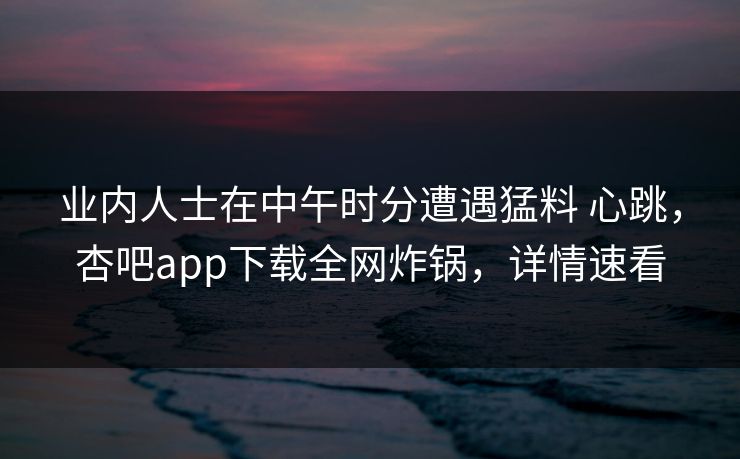 业内人士在中午时分遭遇猛料 心跳，杏吧app下载全网炸锅，详情速看