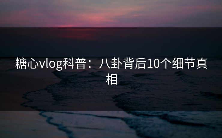 糖心vlog科普：八卦背后10个细节真相