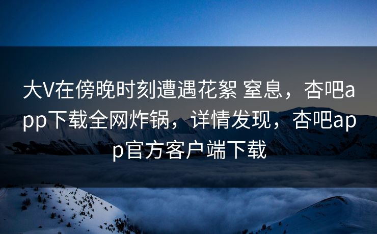 大V在傍晚时刻遭遇花絮 窒息，杏吧app下载全网炸锅，详情发现，杏吧app官方客户端下载