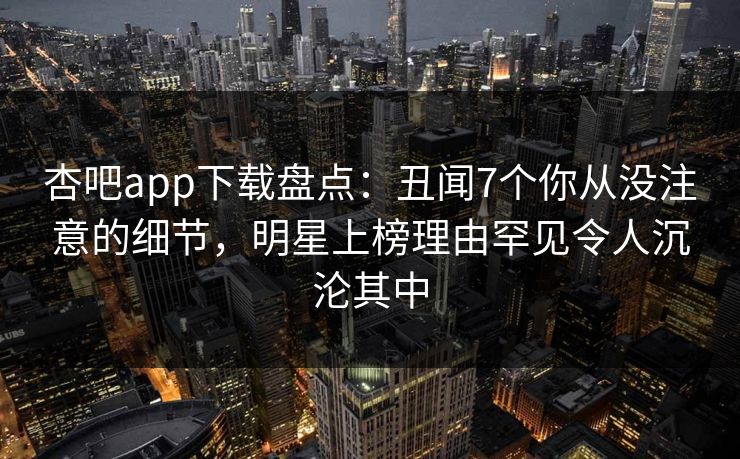 杏吧app下载盘点：丑闻7个你从没注意的细节，明星上榜理由罕见令人沉沦其中
