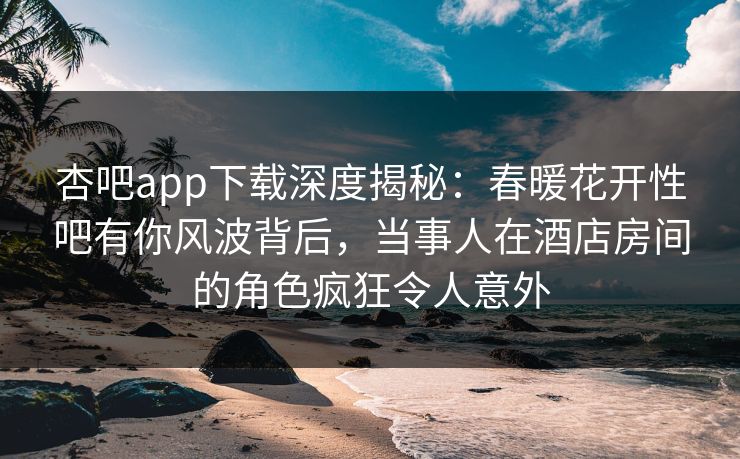 杏吧app下载深度揭秘：春暖花开性吧有你风波背后，当事人在酒店房间的角色疯狂令人意外