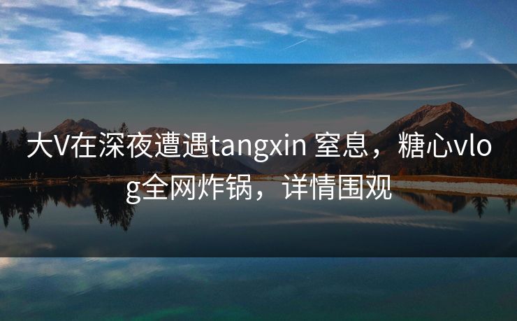 大V在深夜遭遇tangxin 窒息，糖心vlog全网炸锅，详情围观