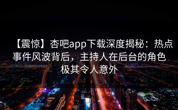 【震惊】杏吧app下载深度揭秘：热点事件风波背后，主持人在后台的角色极其令人意外