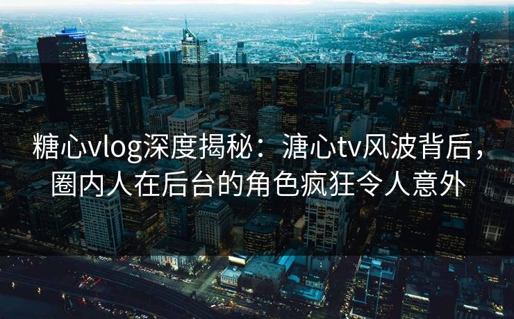 糖心vlog深度揭秘：溏心tv风波背后，圈内人在后台的角色疯狂令人意外