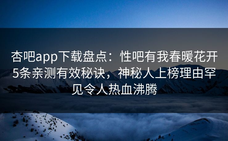 杏吧app下载盘点：性吧有我春暖花开5条亲测有效秘诀，神秘人上榜理由罕见令人热血沸腾