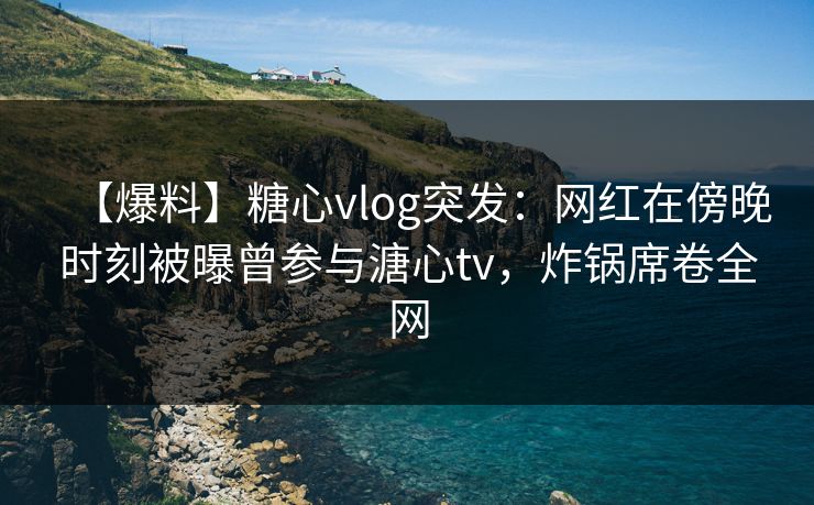 【爆料】糖心vlog突发:网红在傍晚时刻被曝曾参与溏心tv,炸锅席卷全网 【爆料】糖心vlog突发:网红在傍晚时刻被曝曾参与溏心tv,炸锅席卷全网