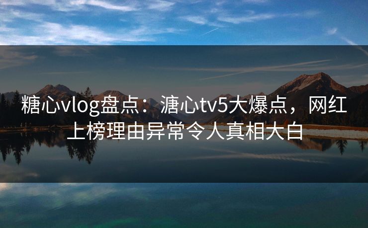 糖心vlog盘点：溏心tv5大爆点，网红上榜理由异常令人真相大白