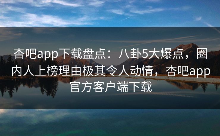 杏吧app下载盘点：八卦5大爆点，圈内人上榜理由极其令人动情，杏吧app官方客户端下载